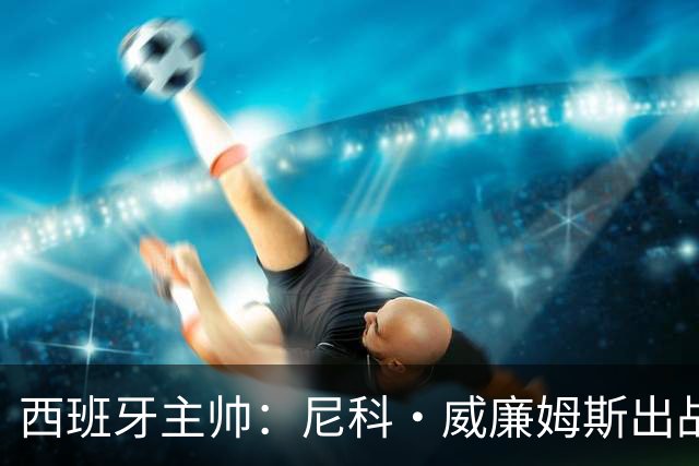 西班牙主帅：尼科·威廉姆斯出战存疑 皮诺或缺席剩余比赛